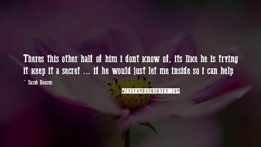 Sarah Dessen Quotes: Theres this other half of him i dont know of, its like he is trying it keep it a secret ... if he would just let me inside so i can help