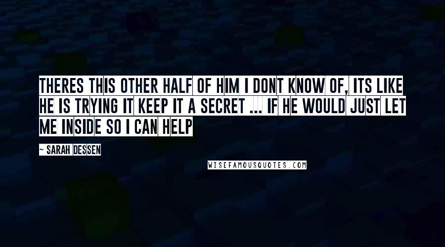 Sarah Dessen Quotes: Theres this other half of him i dont know of, its like he is trying it keep it a secret ... if he would just let me inside so i can help