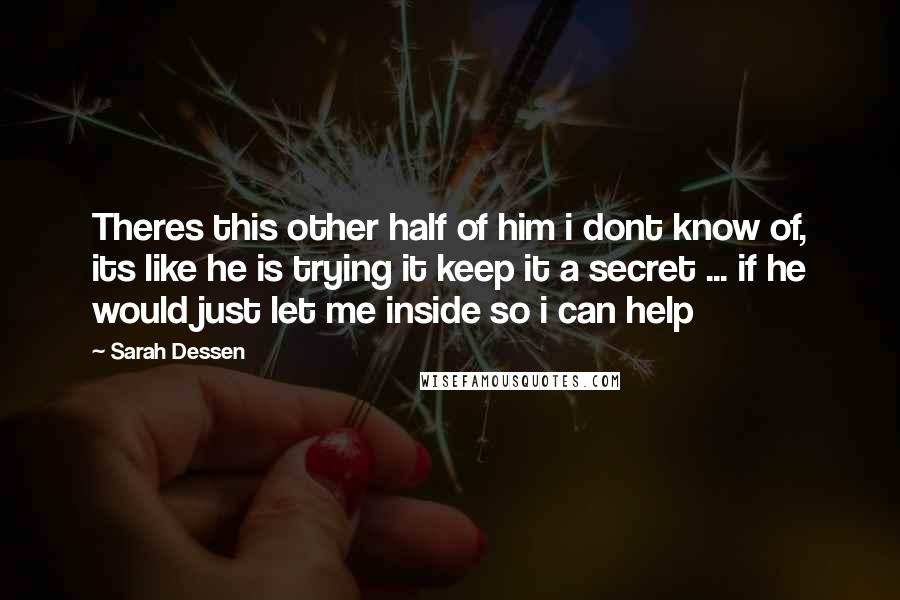 Sarah Dessen Quotes: Theres this other half of him i dont know of, its like he is trying it keep it a secret ... if he would just let me inside so i can help