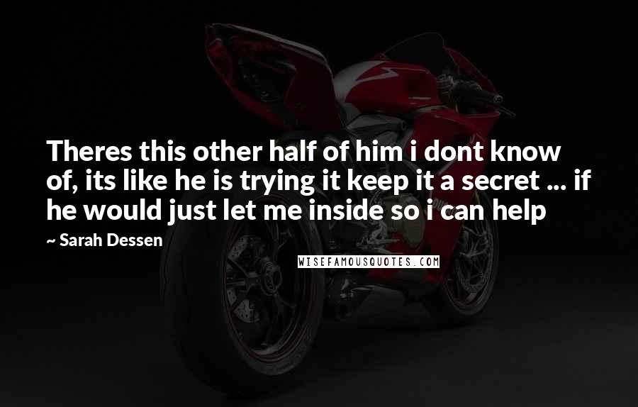 Sarah Dessen Quotes: Theres this other half of him i dont know of, its like he is trying it keep it a secret ... if he would just let me inside so i can help