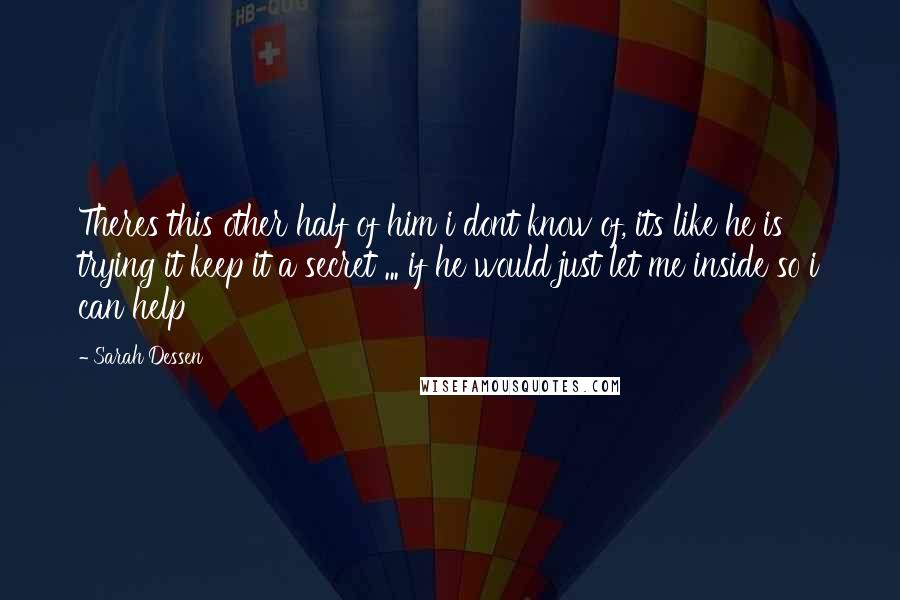 Sarah Dessen Quotes: Theres this other half of him i dont know of, its like he is trying it keep it a secret ... if he would just let me inside so i can help