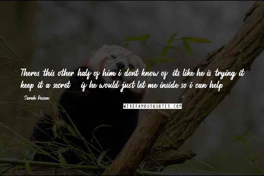 Sarah Dessen Quotes: Theres this other half of him i dont know of, its like he is trying it keep it a secret ... if he would just let me inside so i can help