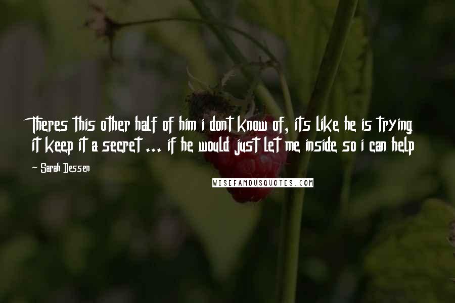 Sarah Dessen Quotes: Theres this other half of him i dont know of, its like he is trying it keep it a secret ... if he would just let me inside so i can help