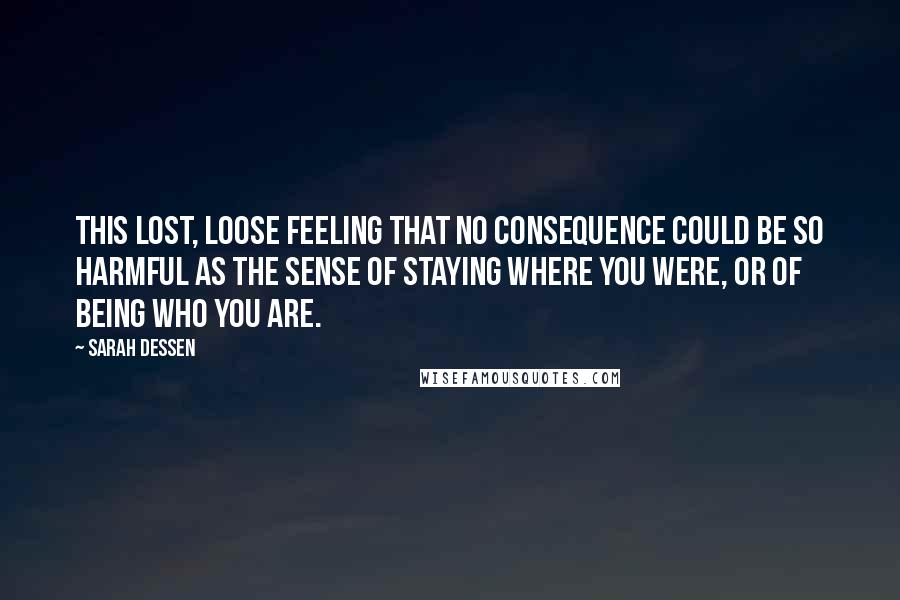 Sarah Dessen Quotes: This lost, loose feeling that no consequence could be so harmful as the sense of staying where you were, or of being who you are.