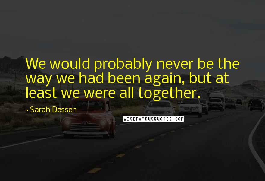 Sarah Dessen Quotes: We would probably never be the way we had been again, but at least we were all together.