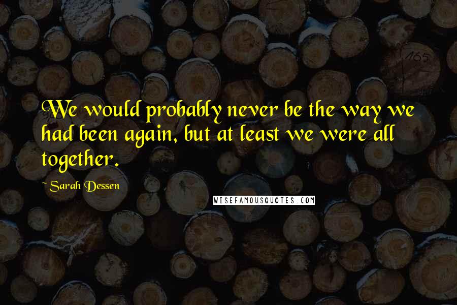 Sarah Dessen Quotes: We would probably never be the way we had been again, but at least we were all together.