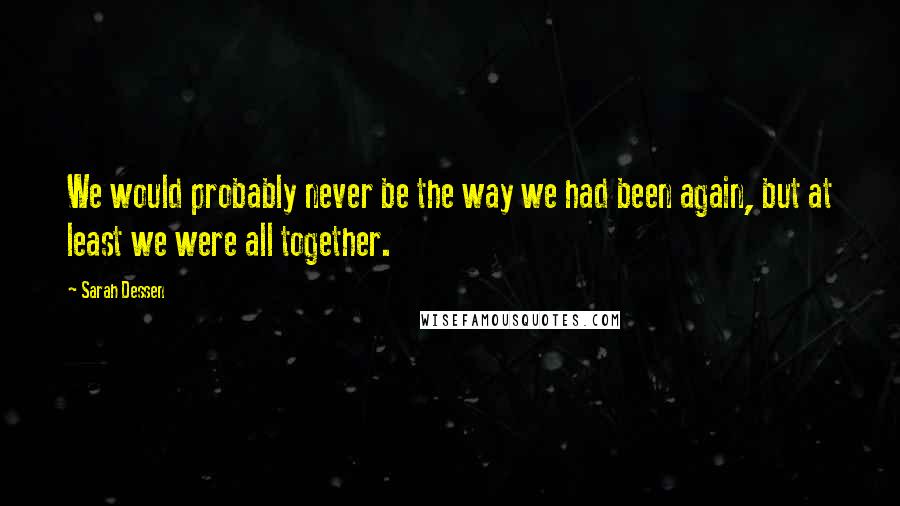 Sarah Dessen Quotes: We would probably never be the way we had been again, but at least we were all together.
