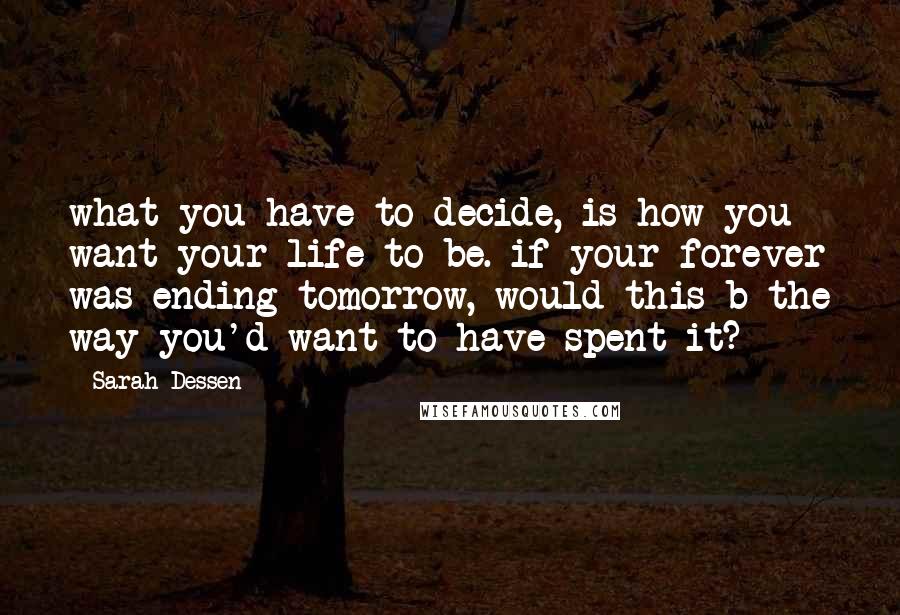 Sarah Dessen Quotes: what you have to decide, is how you want your life to be. if your forever was ending tomorrow, would this b the way you'd want to have spent it?