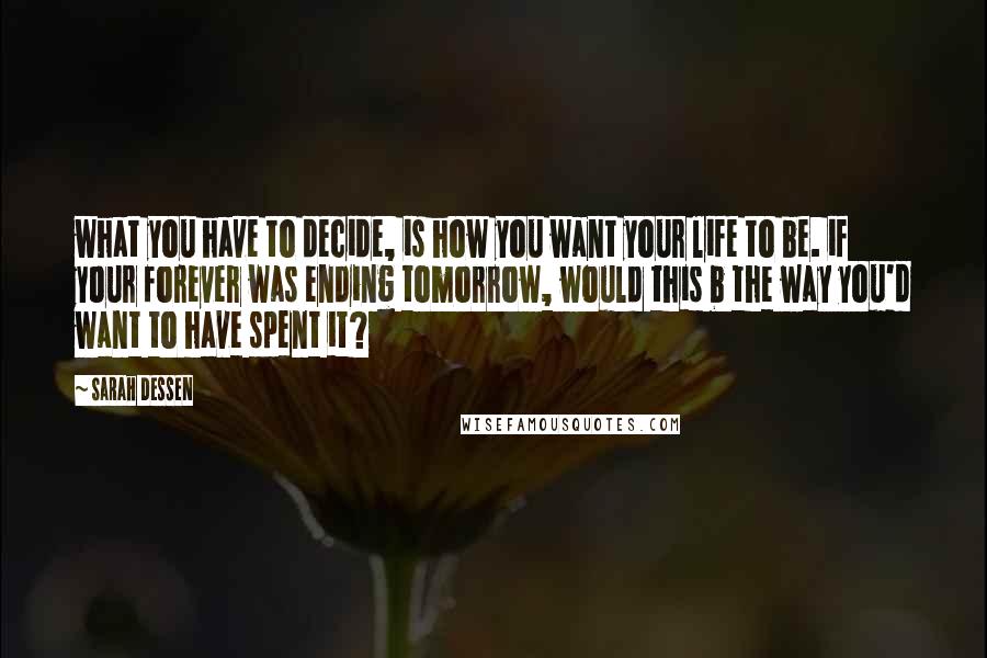 Sarah Dessen Quotes: what you have to decide, is how you want your life to be. if your forever was ending tomorrow, would this b the way you'd want to have spent it?