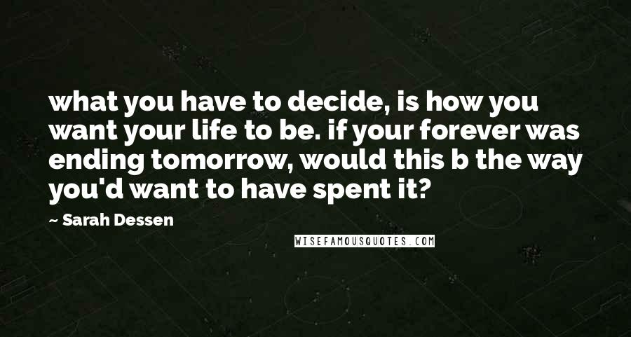 Sarah Dessen Quotes: what you have to decide, is how you want your life to be. if your forever was ending tomorrow, would this b the way you'd want to have spent it?