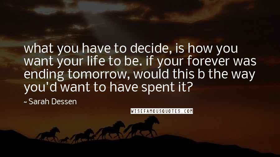 Sarah Dessen Quotes: what you have to decide, is how you want your life to be. if your forever was ending tomorrow, would this b the way you'd want to have spent it?
