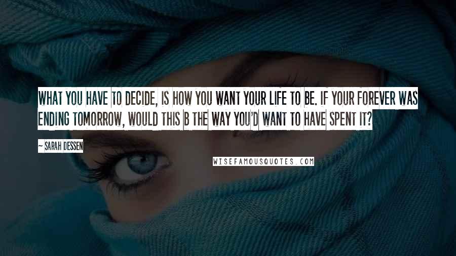 Sarah Dessen Quotes: what you have to decide, is how you want your life to be. if your forever was ending tomorrow, would this b the way you'd want to have spent it?