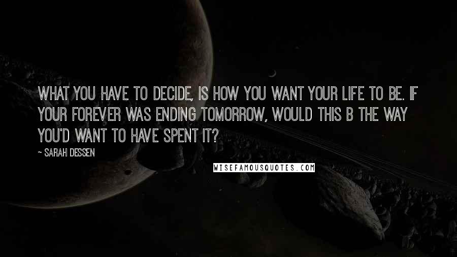 Sarah Dessen Quotes: what you have to decide, is how you want your life to be. if your forever was ending tomorrow, would this b the way you'd want to have spent it?