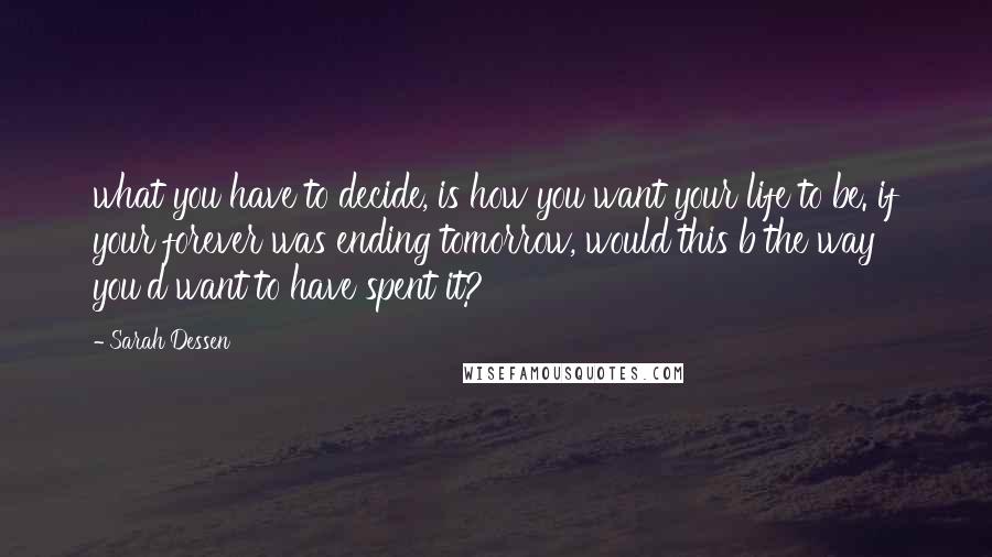 Sarah Dessen Quotes: what you have to decide, is how you want your life to be. if your forever was ending tomorrow, would this b the way you'd want to have spent it?