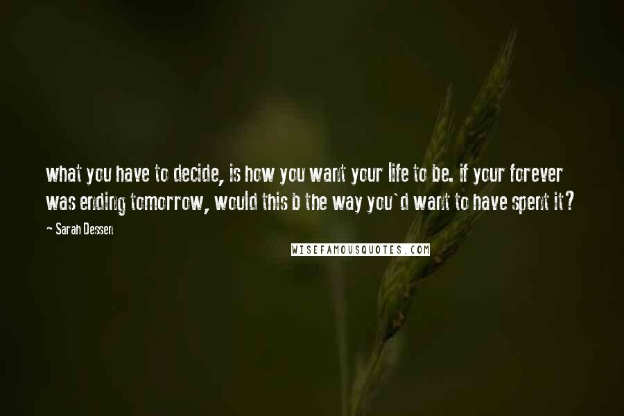 Sarah Dessen Quotes: what you have to decide, is how you want your life to be. if your forever was ending tomorrow, would this b the way you'd want to have spent it?