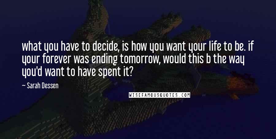 Sarah Dessen Quotes: what you have to decide, is how you want your life to be. if your forever was ending tomorrow, would this b the way you'd want to have spent it?