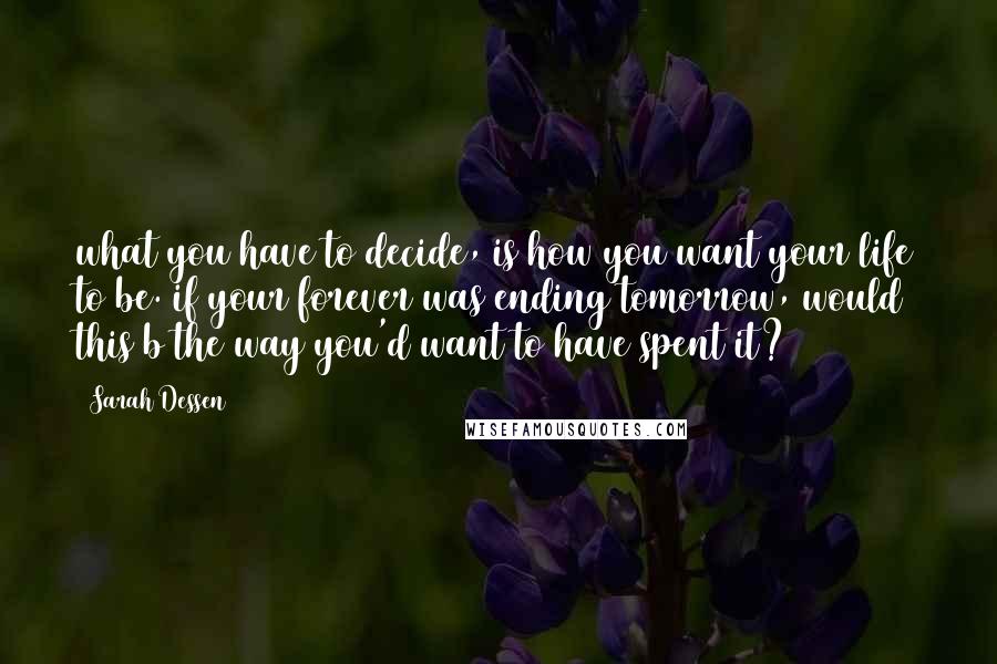 Sarah Dessen Quotes: what you have to decide, is how you want your life to be. if your forever was ending tomorrow, would this b the way you'd want to have spent it?