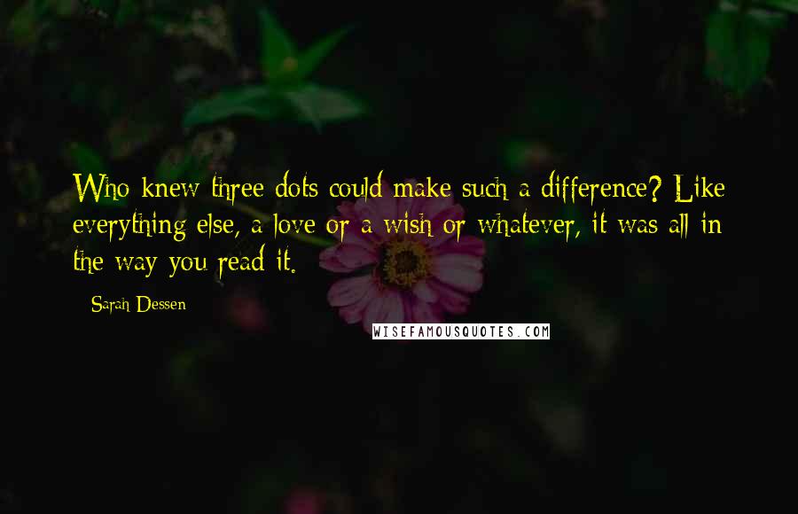 Sarah Dessen Quotes: Who knew three dots could make such a difference? Like everything else, a love or a wish or whatever, it was all in the way you read it.