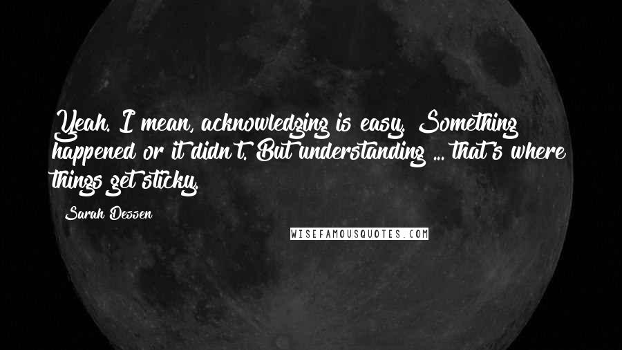 Sarah Dessen Quotes: Yeah. I mean, acknowledging is easy. Something happened or it didn't. But understanding ... that's where things get sticky.