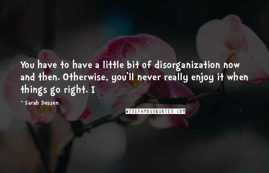 Sarah Dessen Quotes: You have to have a little bit of disorganization now and then. Otherwise, you'll never really enjoy it when things go right. I