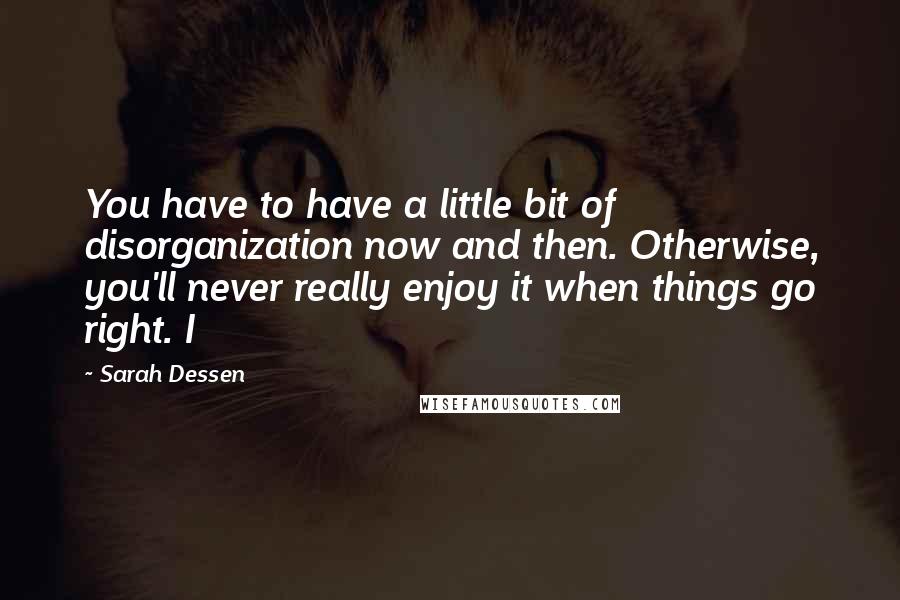 Sarah Dessen Quotes: You have to have a little bit of disorganization now and then. Otherwise, you'll never really enjoy it when things go right. I