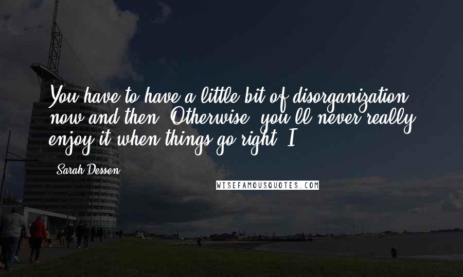 Sarah Dessen Quotes: You have to have a little bit of disorganization now and then. Otherwise, you'll never really enjoy it when things go right. I