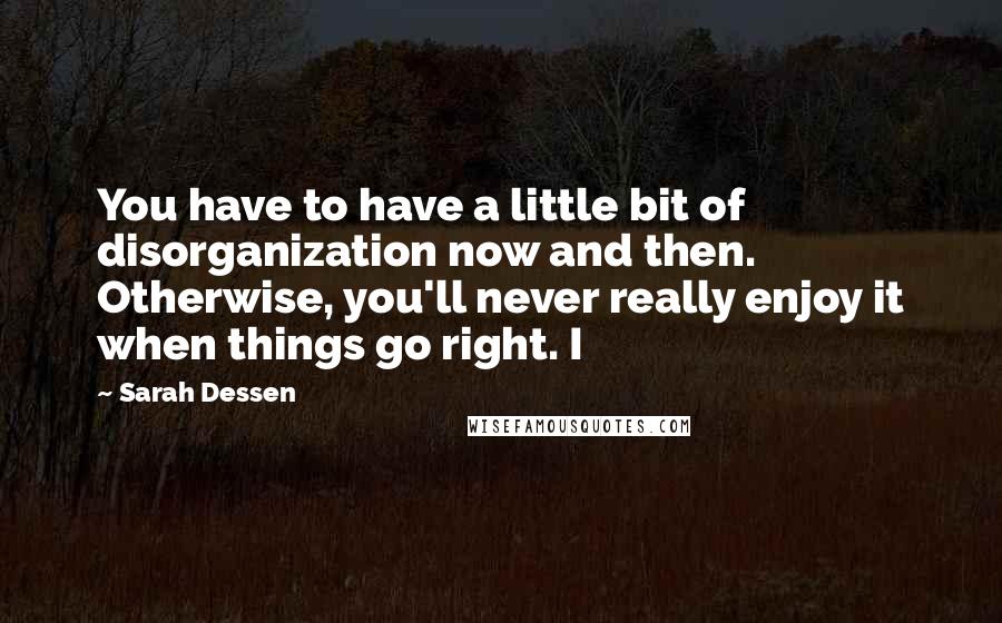 Sarah Dessen Quotes: You have to have a little bit of disorganization now and then. Otherwise, you'll never really enjoy it when things go right. I