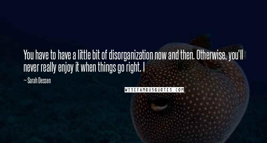 Sarah Dessen Quotes: You have to have a little bit of disorganization now and then. Otherwise, you'll never really enjoy it when things go right. I