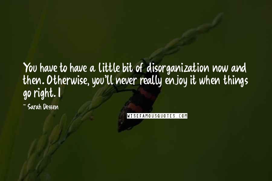 Sarah Dessen Quotes: You have to have a little bit of disorganization now and then. Otherwise, you'll never really enjoy it when things go right. I