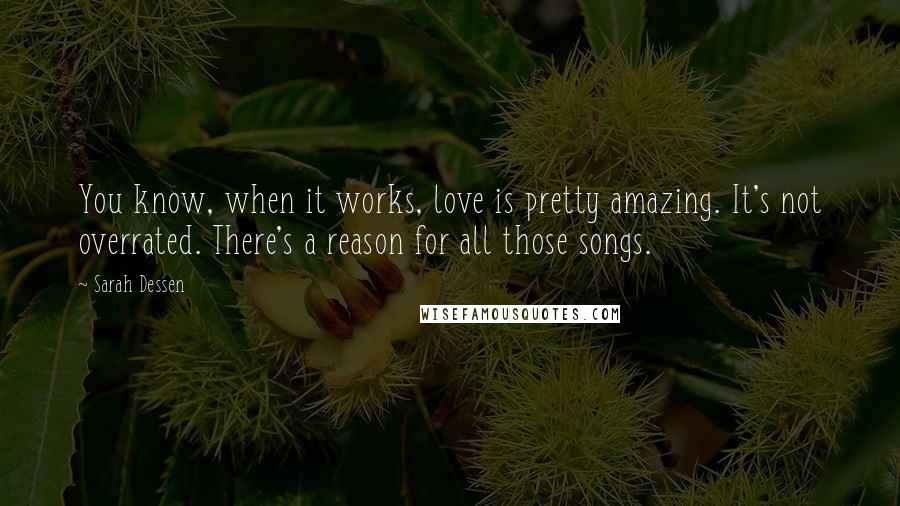 Sarah Dessen Quotes: You know, when it works, love is pretty amazing. It's not overrated. There's a reason for all those songs.