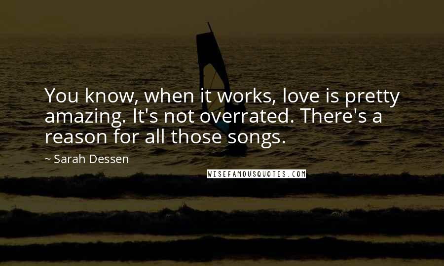 Sarah Dessen Quotes: You know, when it works, love is pretty amazing. It's not overrated. There's a reason for all those songs.