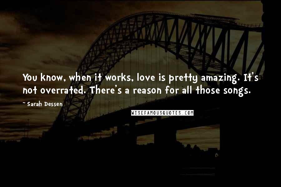 Sarah Dessen Quotes: You know, when it works, love is pretty amazing. It's not overrated. There's a reason for all those songs.