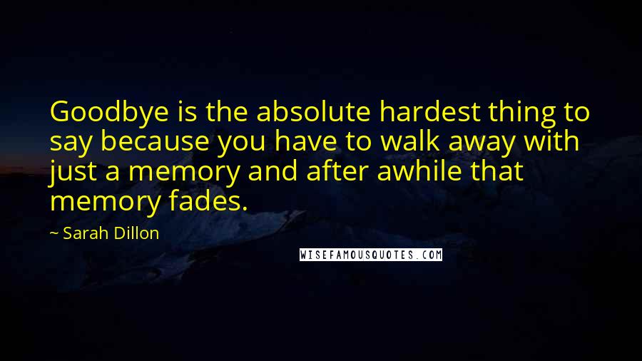 Sarah Dillon Quotes: Goodbye is the absolute hardest thing to say because you have to walk away with just a memory and after awhile that memory fades.