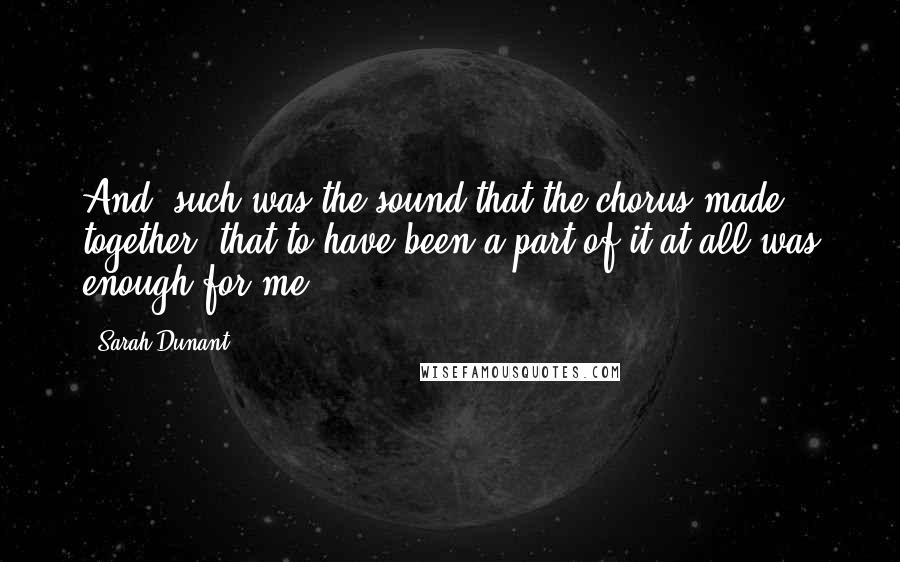 Sarah Dunant Quotes: And, such was the sound that the chorus made together, that to have been a part of it at all was enough for me.