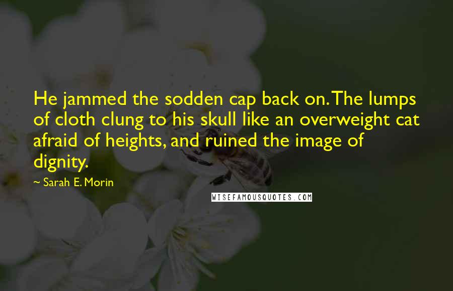 Sarah E. Morin Quotes: He jammed the sodden cap back on. The lumps of cloth clung to his skull like an overweight cat afraid of heights, and ruined the image of dignity.