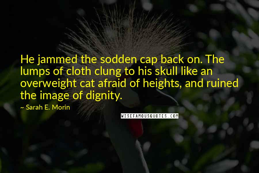 Sarah E. Morin Quotes: He jammed the sodden cap back on. The lumps of cloth clung to his skull like an overweight cat afraid of heights, and ruined the image of dignity.