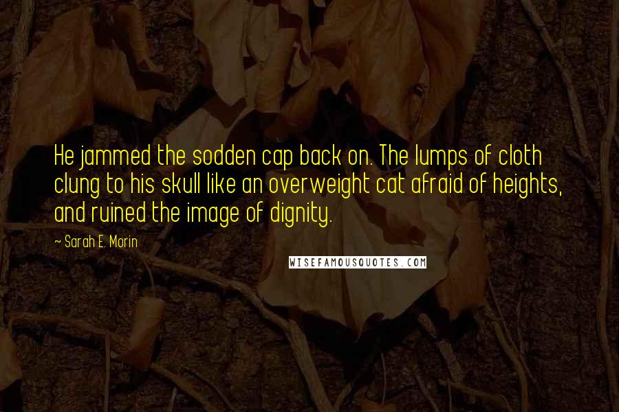 Sarah E. Morin Quotes: He jammed the sodden cap back on. The lumps of cloth clung to his skull like an overweight cat afraid of heights, and ruined the image of dignity.