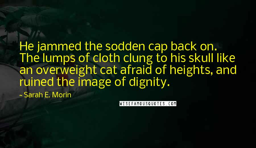 Sarah E. Morin Quotes: He jammed the sodden cap back on. The lumps of cloth clung to his skull like an overweight cat afraid of heights, and ruined the image of dignity.