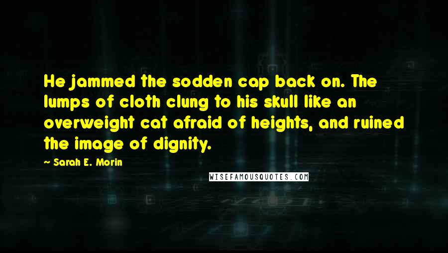 Sarah E. Morin Quotes: He jammed the sodden cap back on. The lumps of cloth clung to his skull like an overweight cat afraid of heights, and ruined the image of dignity.