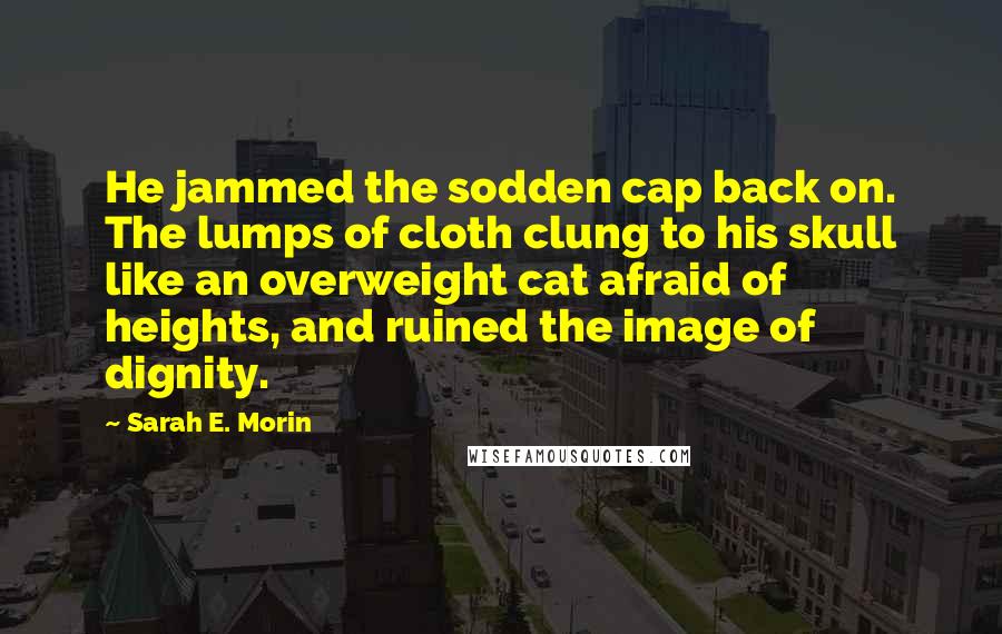 Sarah E. Morin Quotes: He jammed the sodden cap back on. The lumps of cloth clung to his skull like an overweight cat afraid of heights, and ruined the image of dignity.