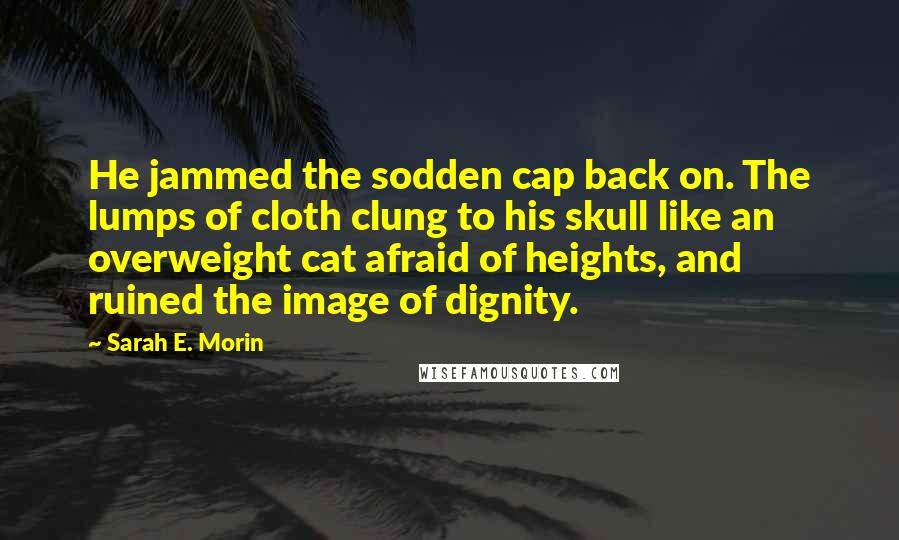 Sarah E. Morin Quotes: He jammed the sodden cap back on. The lumps of cloth clung to his skull like an overweight cat afraid of heights, and ruined the image of dignity.