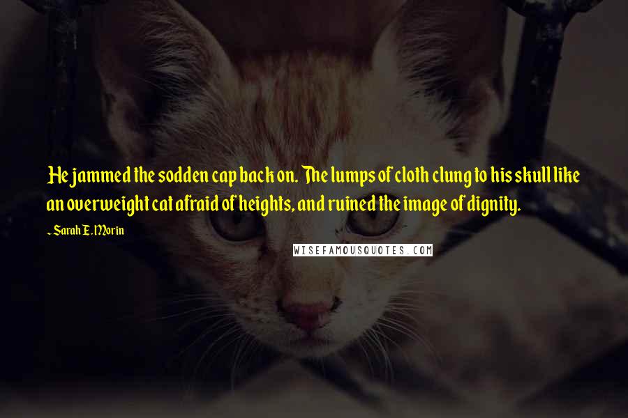 Sarah E. Morin Quotes: He jammed the sodden cap back on. The lumps of cloth clung to his skull like an overweight cat afraid of heights, and ruined the image of dignity.