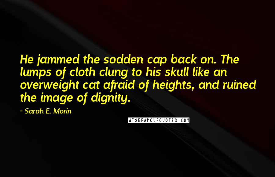 Sarah E. Morin Quotes: He jammed the sodden cap back on. The lumps of cloth clung to his skull like an overweight cat afraid of heights, and ruined the image of dignity.