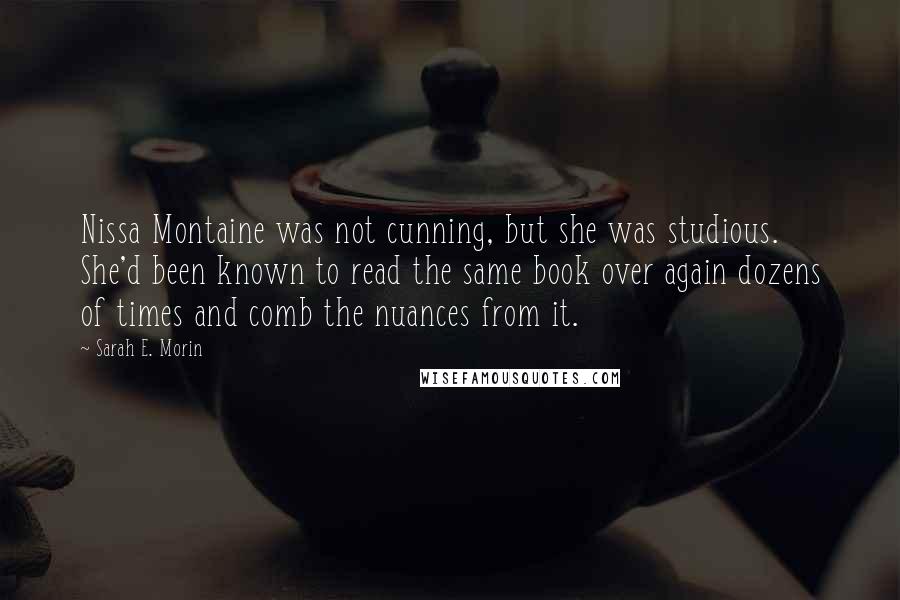 Sarah E. Morin Quotes: Nissa Montaine was not cunning, but she was studious. She'd been known to read the same book over again dozens of times and comb the nuances from it.