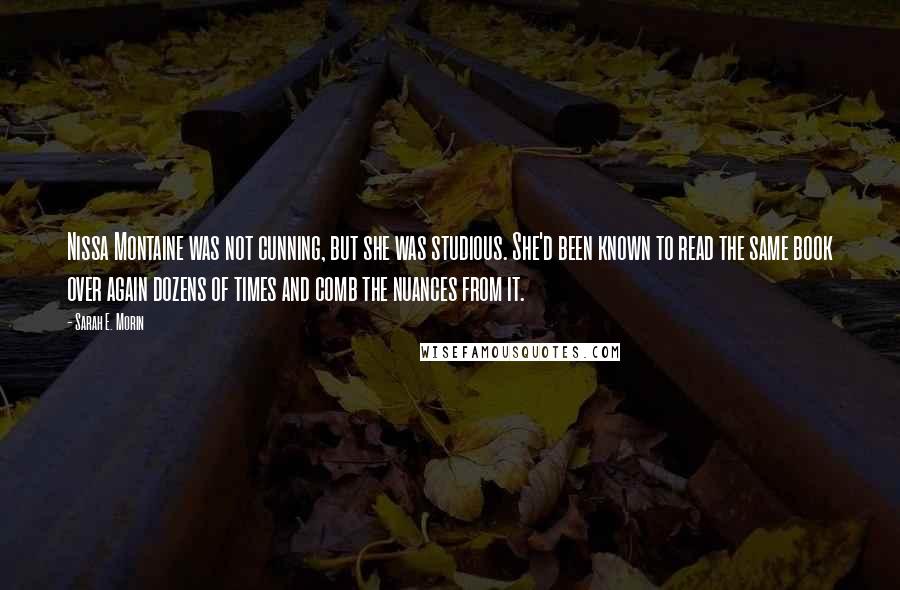 Sarah E. Morin Quotes: Nissa Montaine was not cunning, but she was studious. She'd been known to read the same book over again dozens of times and comb the nuances from it.