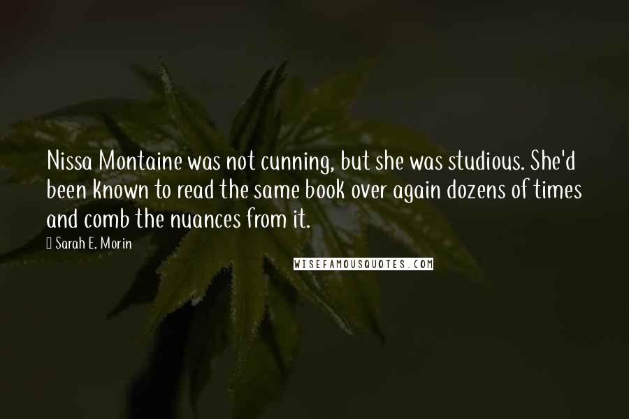 Sarah E. Morin Quotes: Nissa Montaine was not cunning, but she was studious. She'd been known to read the same book over again dozens of times and comb the nuances from it.