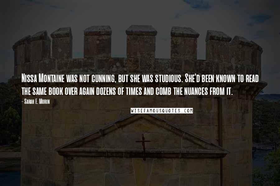 Sarah E. Morin Quotes: Nissa Montaine was not cunning, but she was studious. She'd been known to read the same book over again dozens of times and comb the nuances from it.