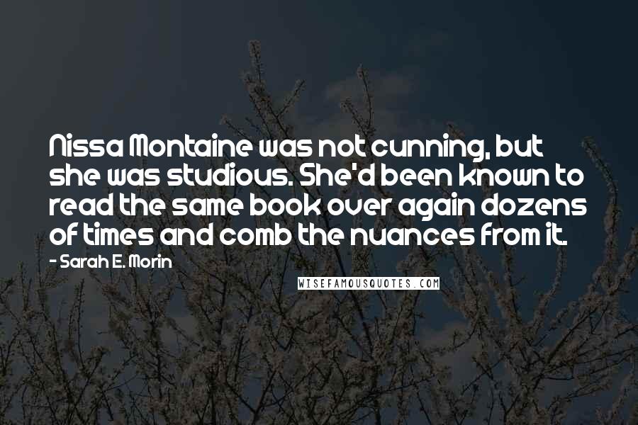 Sarah E. Morin Quotes: Nissa Montaine was not cunning, but she was studious. She'd been known to read the same book over again dozens of times and comb the nuances from it.