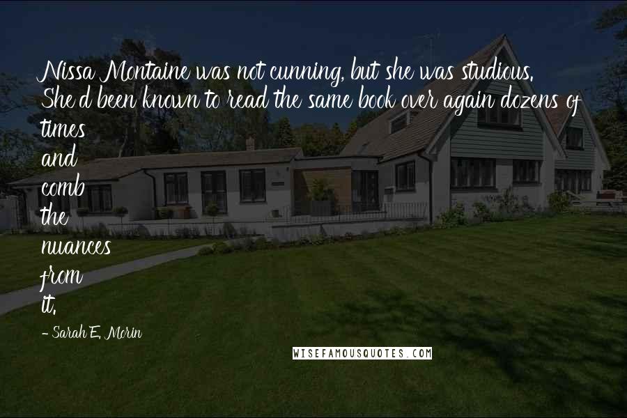 Sarah E. Morin Quotes: Nissa Montaine was not cunning, but she was studious. She'd been known to read the same book over again dozens of times and comb the nuances from it.