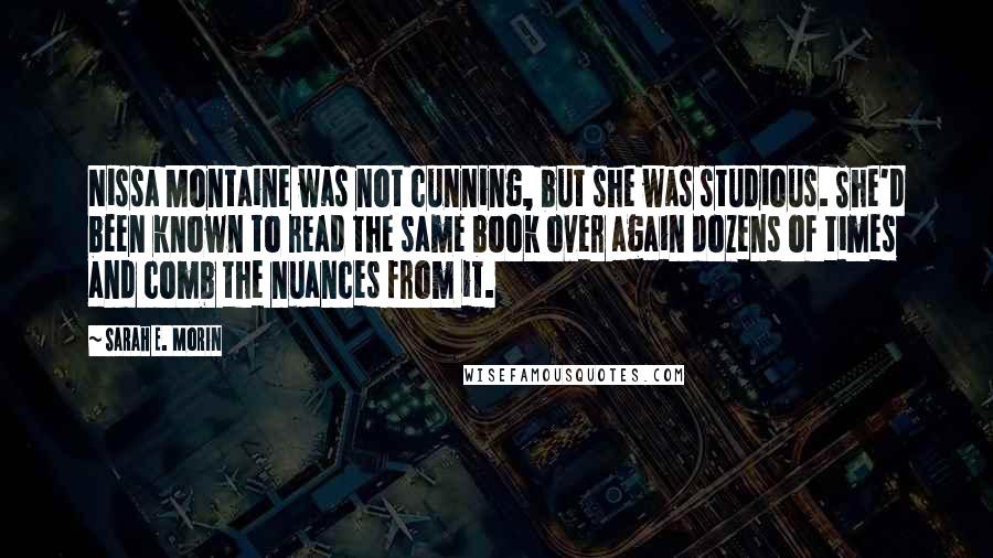 Sarah E. Morin Quotes: Nissa Montaine was not cunning, but she was studious. She'd been known to read the same book over again dozens of times and comb the nuances from it.